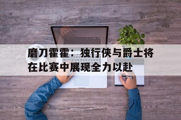 包含磨刀霍霍:独行侠与爵士将在比赛中展现全力以赴的词条