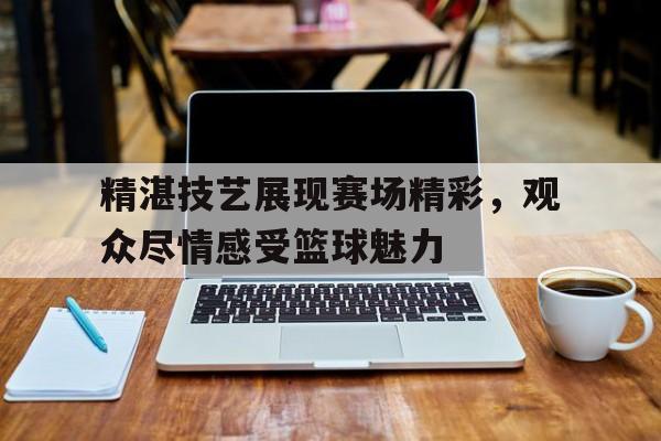 精湛技艺展现赛场精彩,观众尽情感受篮球魅力的简单介绍