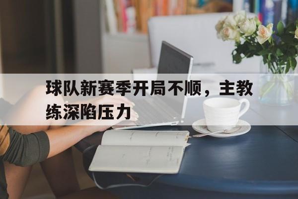 球队新赛季开局不顺,主教练深陷压力的简单介绍