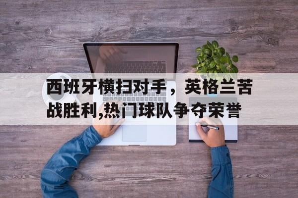 西班牙横扫对手，英格兰苦战胜利,热门球队争夺荣誉的简单介绍