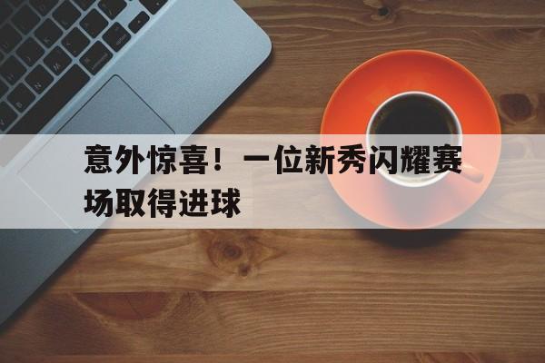 关于意外惊喜！一位新秀闪耀赛场取得进球的信息