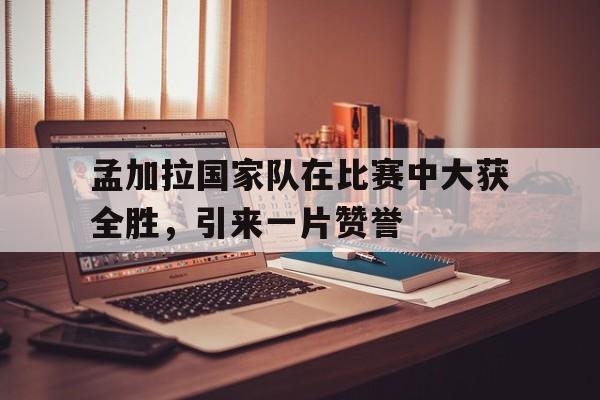 包含孟加拉国家队在比赛中大获全胜，引来一片赞誉的词条