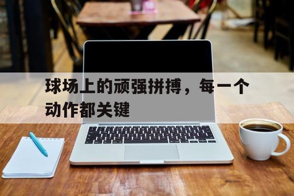 球场上的顽强拼搏，每一个动作都关键