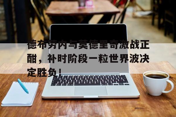德布劳内与莫德里奇激战正酣，补时阶段一粒世界波决定胜负！