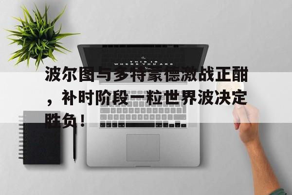 波尔图与多特蒙德激战正酣,补时阶段一粒世界波决定胜负!撒马尔罕的金桃
