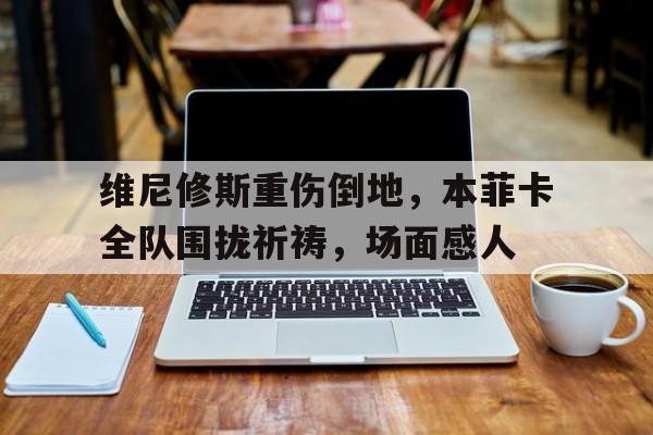 维尼修斯重伤倒地，本菲卡全队围拢祈祷，场面感人